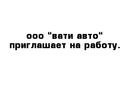 ооо “вати-авто“ приглашает на работу.